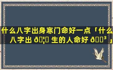什么八字出身寒门命好一点「什么八字出 🦄 生的人命好 🌳 」